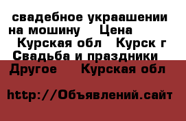  свадебное украашении на мошину  › Цена ­ 2 500 - Курская обл., Курск г. Свадьба и праздники » Другое   . Курская обл.